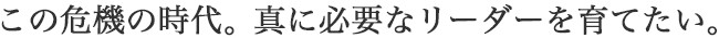 この危機の時代。真に必要なリーダーを育てたい。